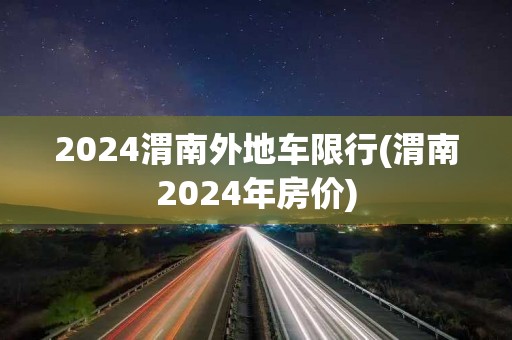 2024渭南外地车限行(渭南2024年房价)